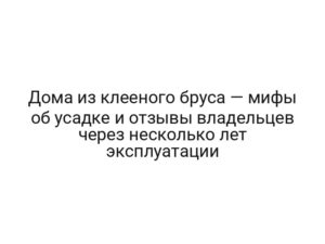 Дома из клееного бруса — мифы об усадке и отзывы владельцев через несколько лет эксплуатации