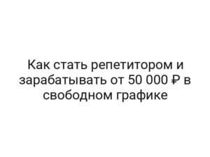 Как стать репетитором и зарабатывать от 50 000 ₽ в свободном графике